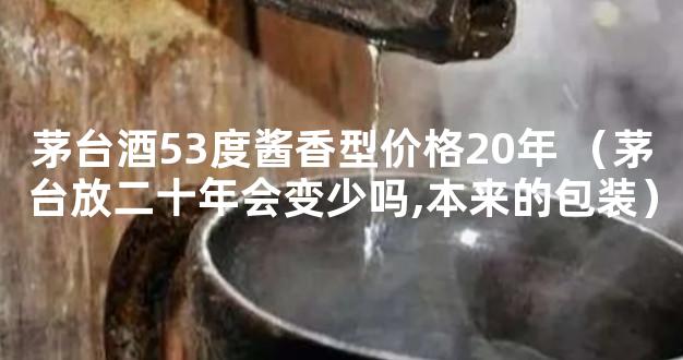 茅台酒53度酱香型价格20年 （茅台放二十年会变少吗,本来的包装）